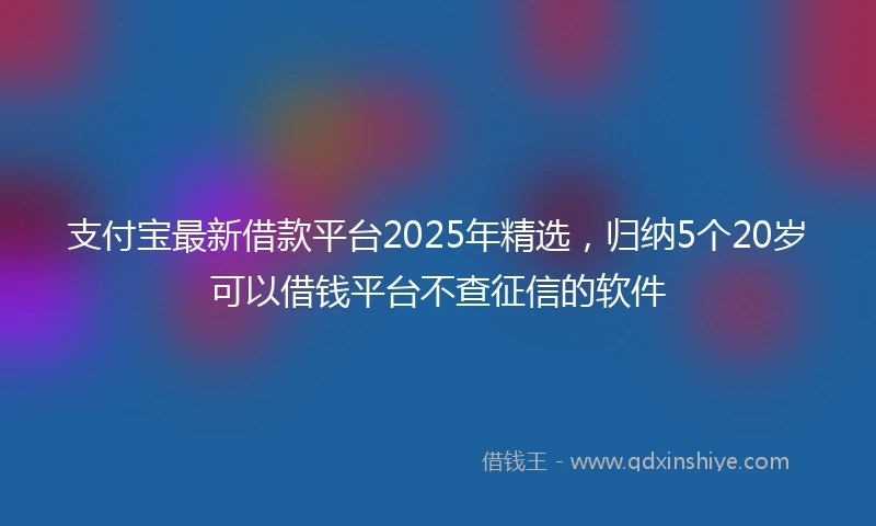 支付宝最新借款平台2025年精选，归纳5个20岁可以借钱平台不查征信的软件