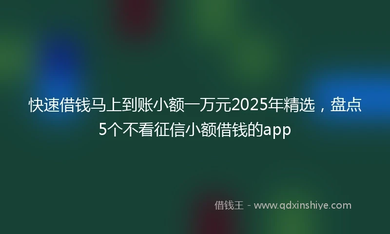 快速借钱马上到账小额一万元2025年精选，盘点5个不看征信小额借钱的app