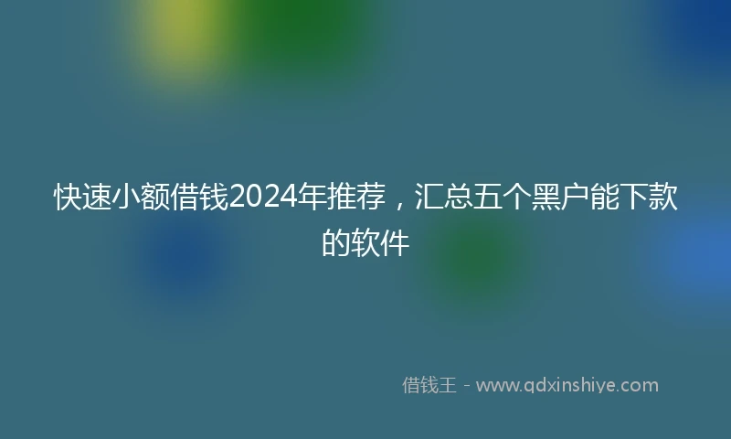 快速小额借钱2024年推荐，汇总五个黑户能下款的软件