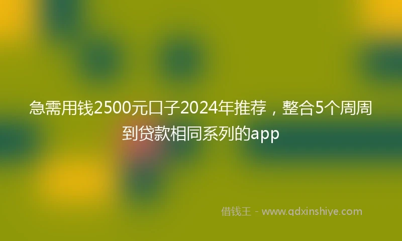 急需用钱2500元口子2024年推荐，整合5个周周到贷款相同系列的app