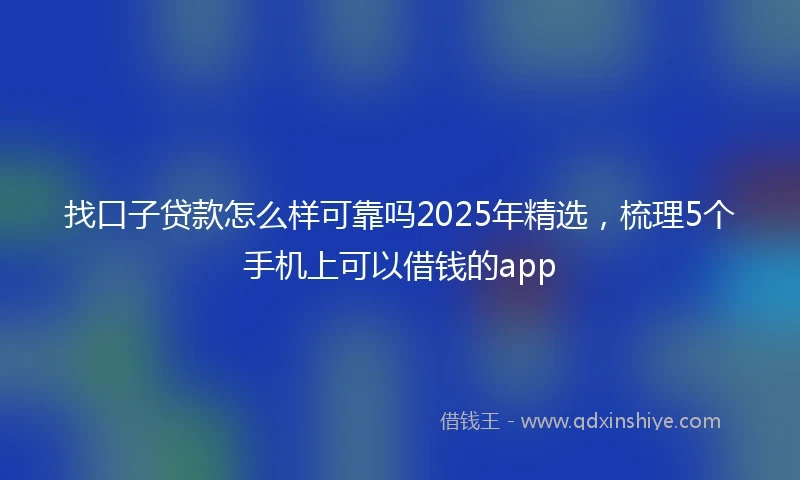 找口子贷款怎么样可靠吗2025年精选，梳理5个手机上可以借钱的app