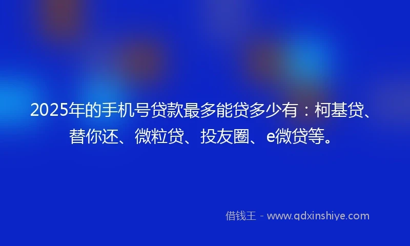 2025年的手机号贷款最多能贷多少有：柯基贷、替你还、微粒贷、投友圈、e微贷等。