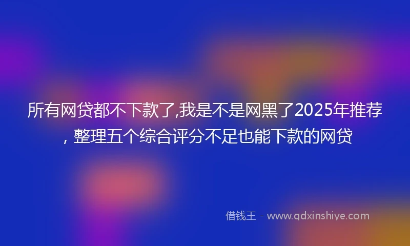 所有网贷都不下款了,我是不是网黑了2025年推荐,整理五个综合评分不足也能下款的网贷