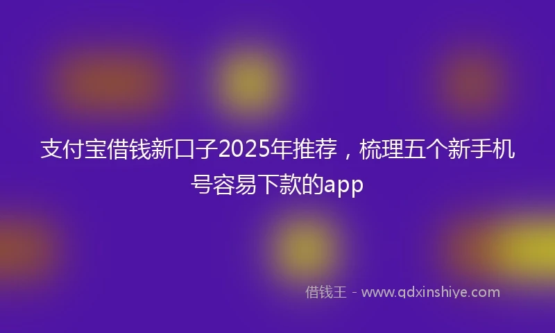 支付宝借钱新口子2025年推荐，梳理五个新手机号容易下款的app