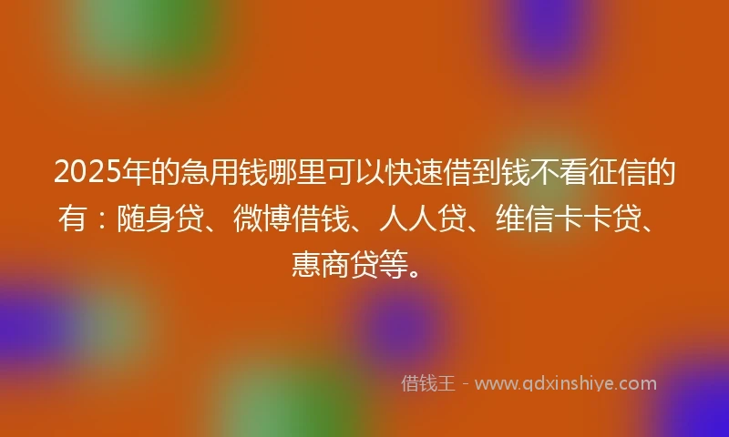 2025年的急用钱哪里可以快速借到钱不看征信的有：随身贷、微博借钱、人人贷、维信卡卡贷、惠商贷等。