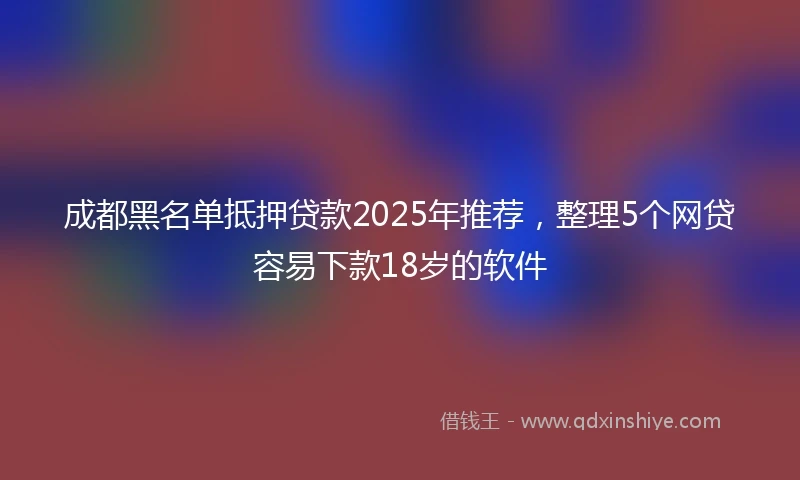 成都黑名单抵押贷款2025年推荐，整理5个网贷容易下款18岁的软件