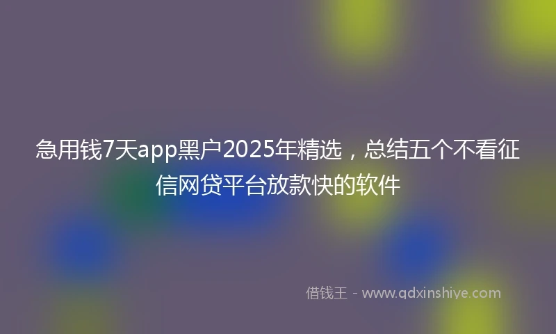 急用钱7天app黑户2025年精选，总结五个不看征信网贷平台放款快的软件