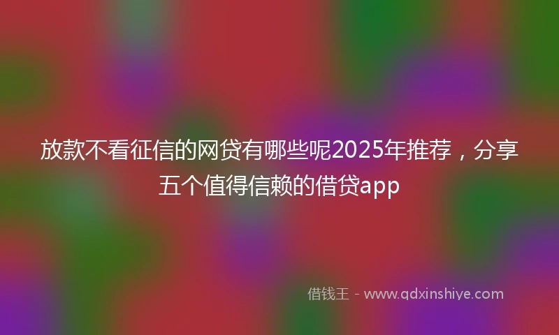 放款不看征信的网贷有哪些呢2025年推荐，分享五个值得信赖的借贷app