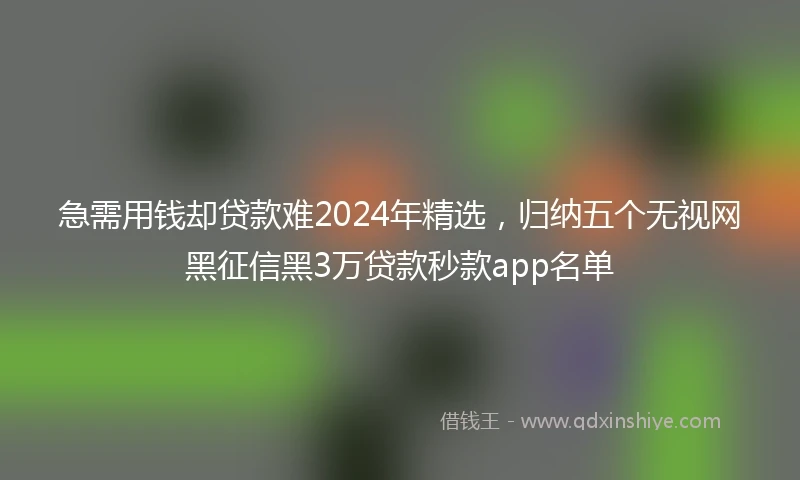 急需用钱却贷款难2024年精选，归纳五个无视网黑征信黑3万贷款秒款app名单