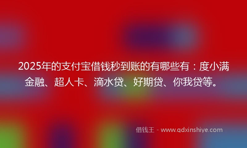 2025年的支付宝借钱秒到账的有哪些有：度小满金融、超人卡、滴水贷、好期贷、你我贷等。