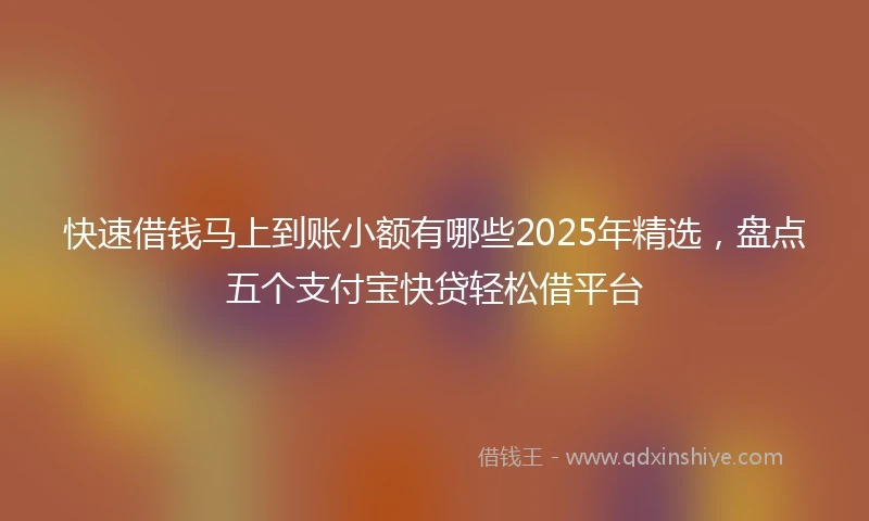 快速借钱马上到账小额有哪些2025年精选，盘点五个支付宝快贷轻松借平台