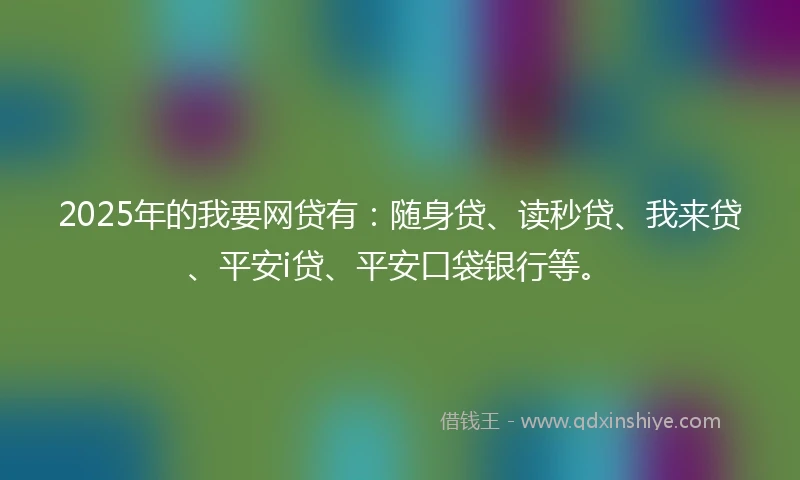 2025年的我要网贷有：随身贷、读秒贷、我来贷、平安i贷、平安口袋银行等。