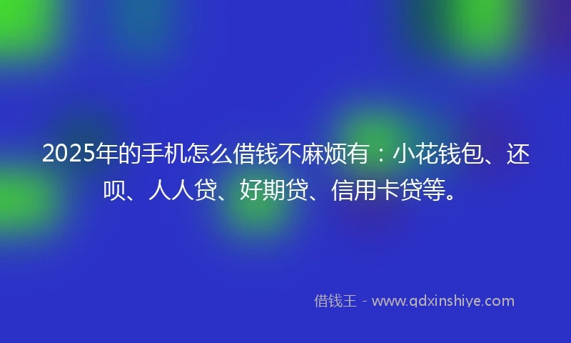 2025年的手机怎么借钱不麻烦有：小花钱包、还呗、人人贷、好期贷、信用卡贷等。