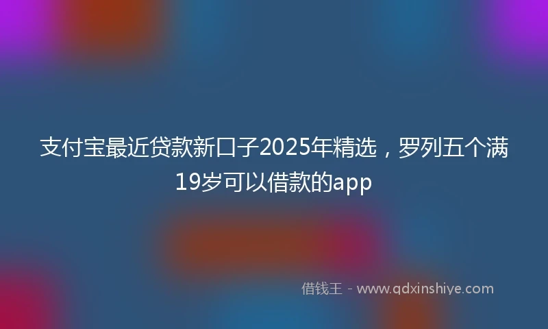 支付宝最近贷款新口子2025年精选，罗列五个满19岁可以借款的app