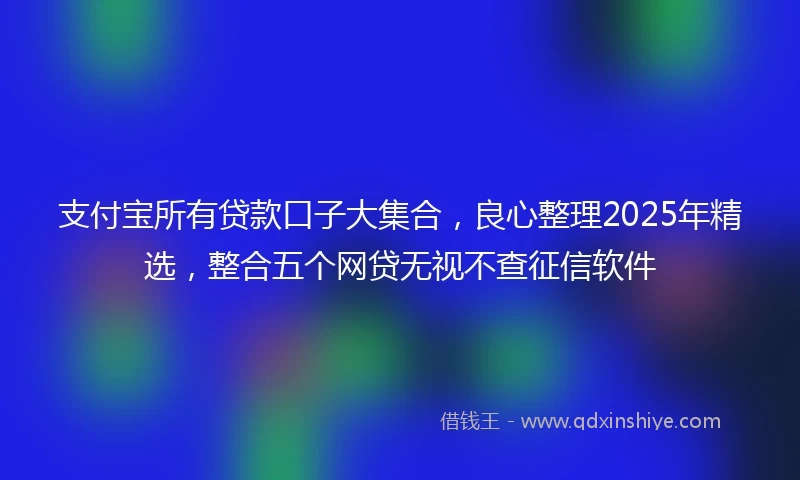 支付宝所有贷款口子大集合，良心整理2025年精选，整合五个网贷无视不查征信软件