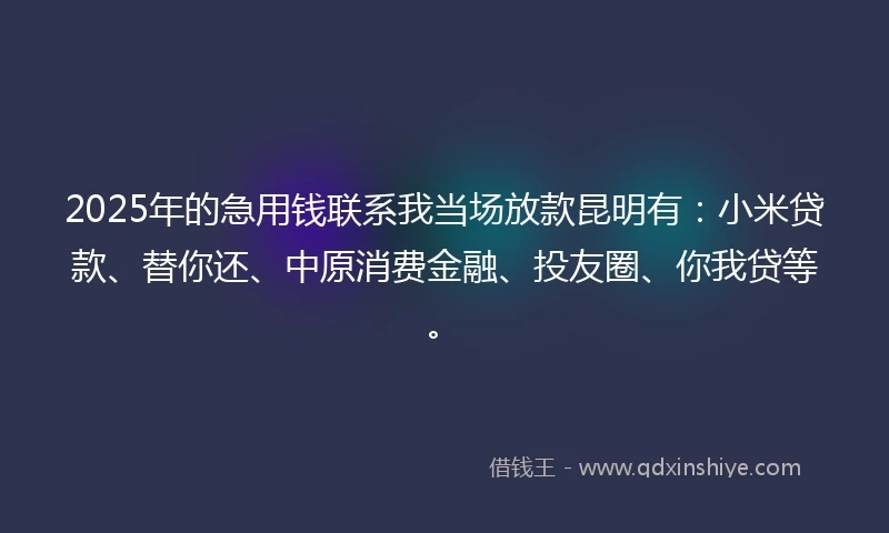 2025年的急用钱联系我当场放款昆明有：小米贷款、替你还、中原消费金融、投友圈、你我贷等。