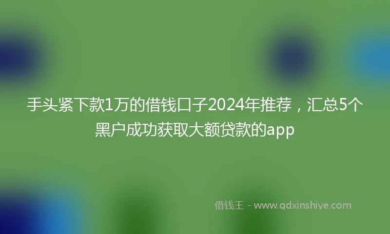 手头紧下款1万的借钱口子2024年推荐，汇总5个黑户成功获取大额贷款的app