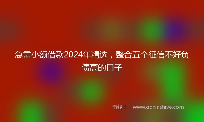 急需小额借款2024年精选，整合五个征信不好负债高的口子