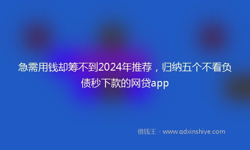 急需用钱却筹不到2024年推荐，归纳五个不看负债秒下款的网贷app