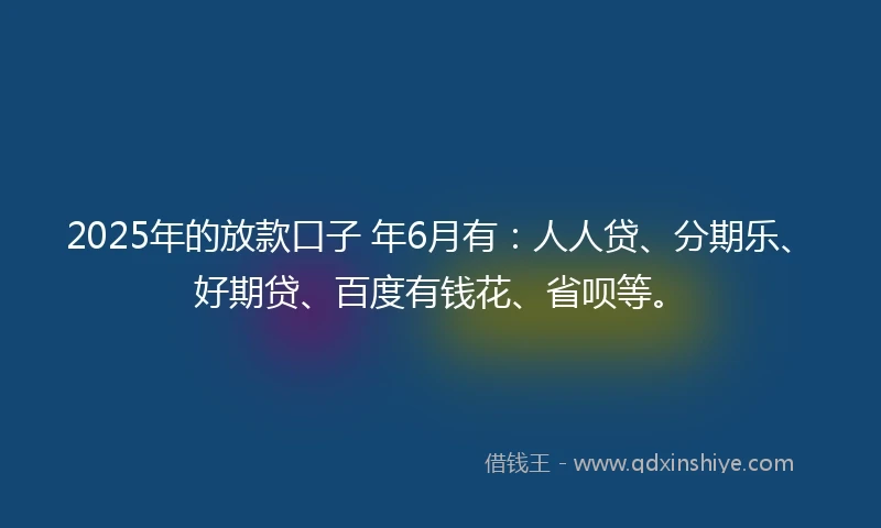 2025年的放款口子 年6月有：人人贷、分期乐、好期贷、百度有钱花、省呗等。