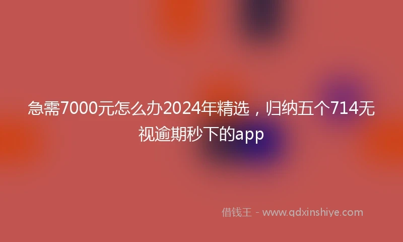 急需7000元怎么办2024年精选，归纳五个714无视逾期秒下的app
