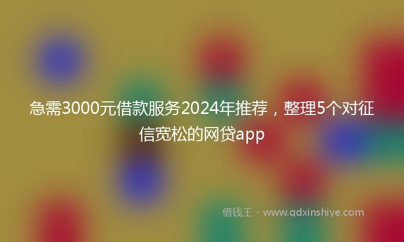 急需3000元借款服务2024年推荐，整理5个对征信宽松的网贷app