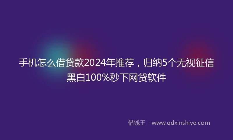 手机怎么借贷款2024年推荐，归纳5个无视征信黑白100%秒下网贷软件