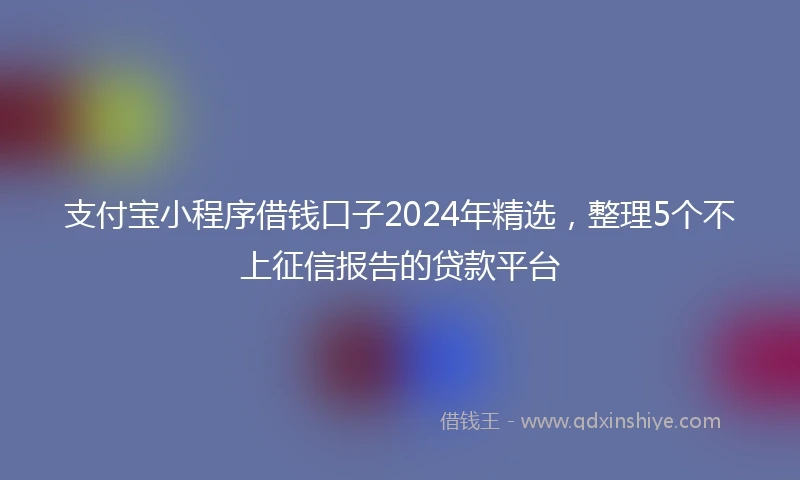 支付宝小程序借钱口子2024年精选，整理5个不上征信报告的贷款平台