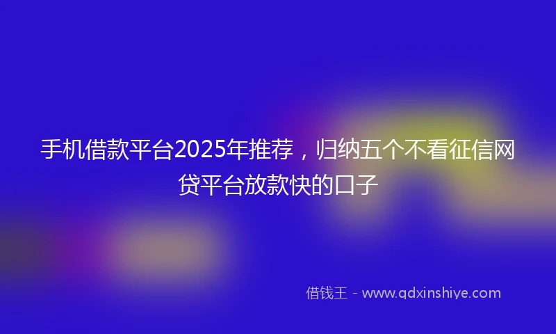 手机借款平台2025年推荐，归纳五个不看征信网贷平台放款快的口子