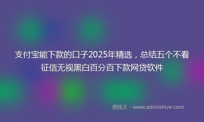 支付宝能下款的口子2025年精选，总结五个不看征信无视黑白百分百下款网贷软件
