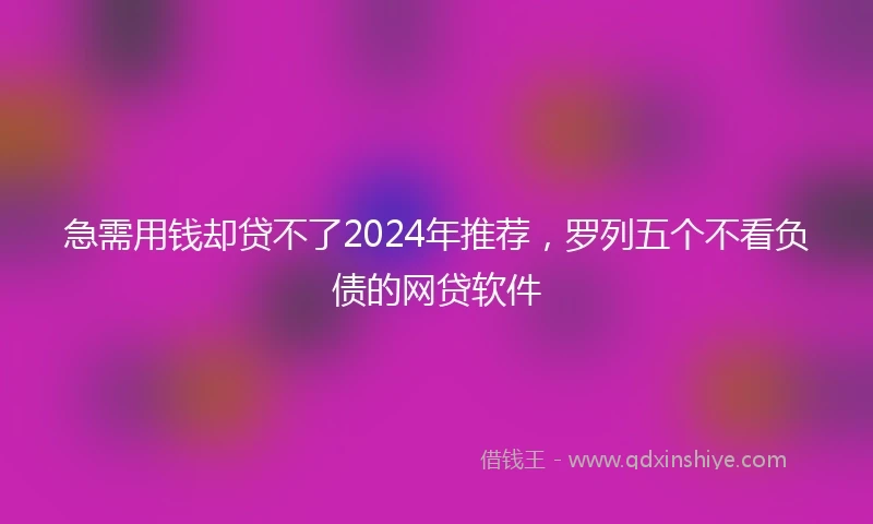 急需用钱却贷不了2024年推荐，罗列五个不看负债的网贷软件