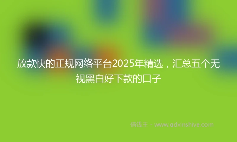 放款快的正规网络平台2025年精选，汇总五个无视黑白好下款的口子