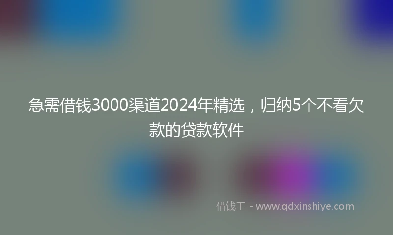 急需借钱3000渠道2024年精选，归纳5个不看欠款的贷款软件