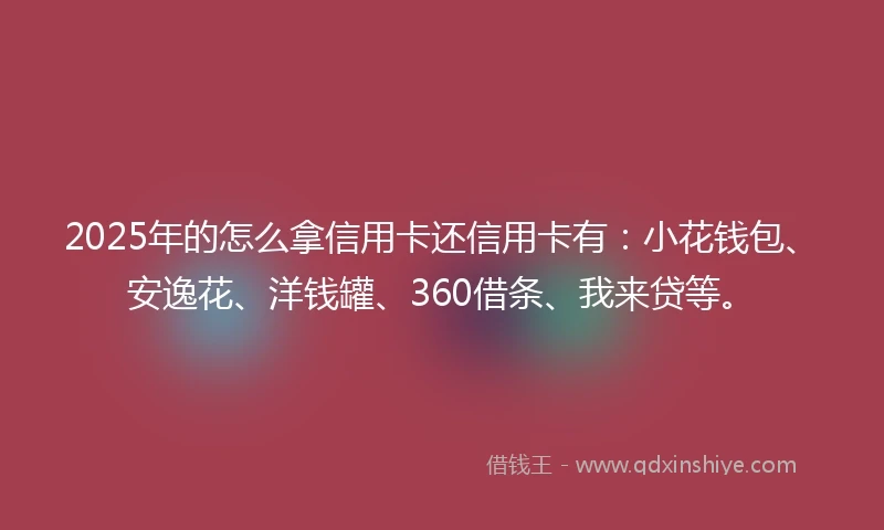 2025年的怎么拿信用卡还信用卡有：小花钱包、安逸花、洋钱罐、360借条、我来贷等。