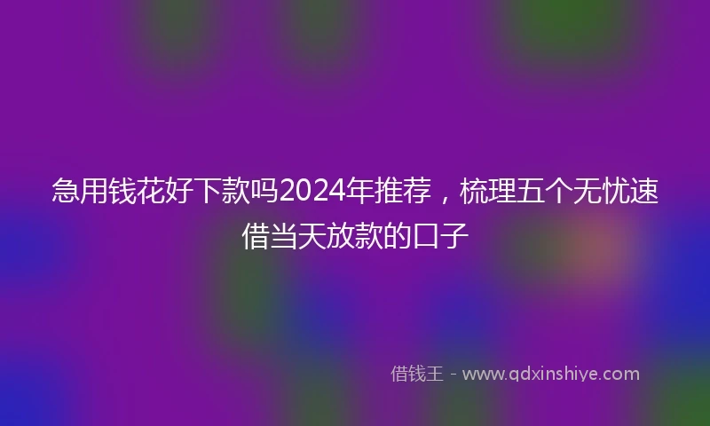 急用钱花好下款吗2024年推荐，梳理五个无忧速借当天放款的口子