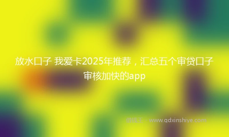 放水口子 我爱卡2025年推荐，汇总五个审贷口子审核加快的app