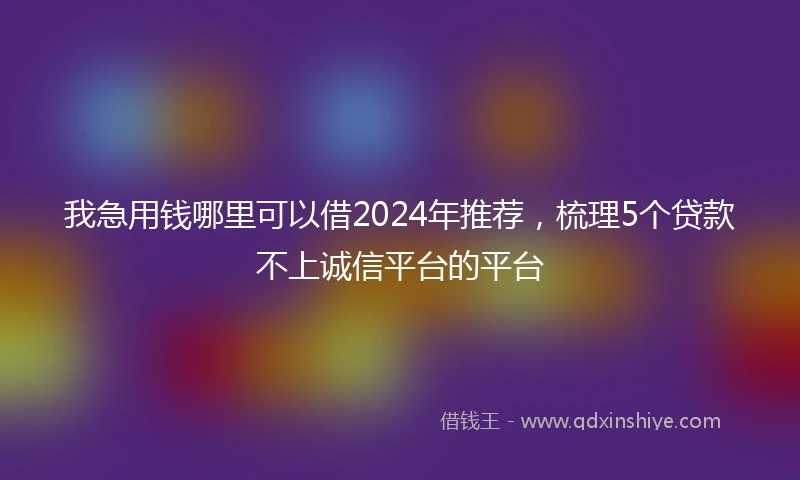 我急用钱哪里可以借2024年推荐，梳理5个贷款不上诚信平台的平台