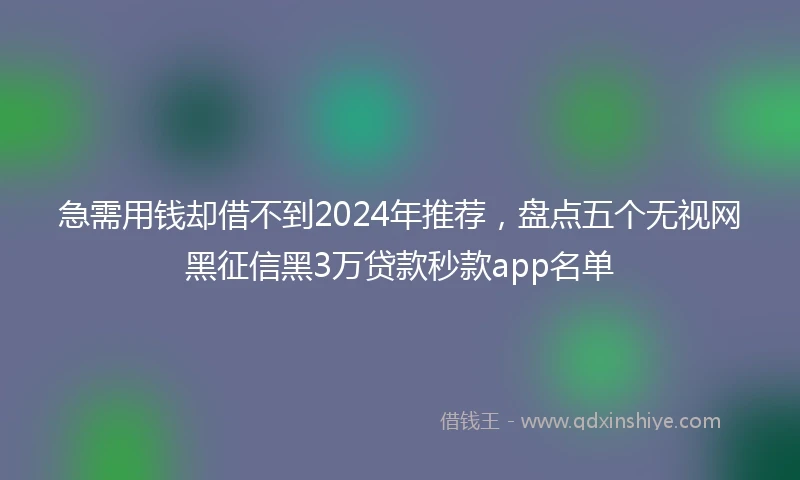 急需用钱却借不到2024年推荐，盘点五个无视网黑征信黑3万贷款秒款app名单