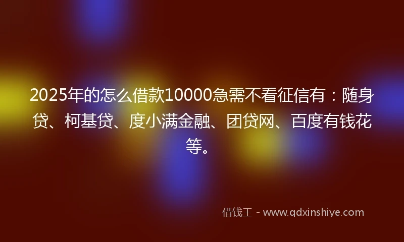 2025年的怎么借款10000急需不看征信有：随身贷、柯基贷、度小满金融、团贷网、百度有钱花等。
