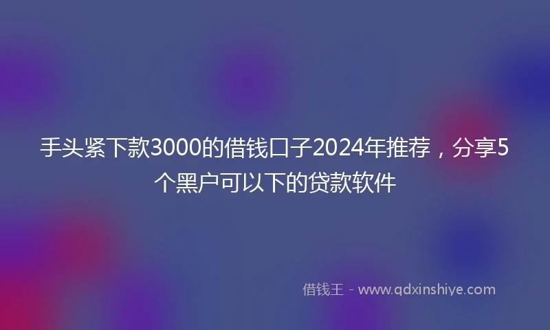 手头紧下款3000的借钱口子2024年推荐，分享5个黑户可以下的贷款软件