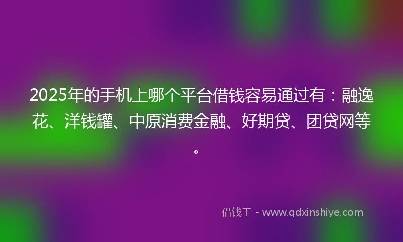 2025年的手机上哪个平台借钱容易通过有：融逸花、洋钱罐、中原消费金融、好期贷、团贷网等。