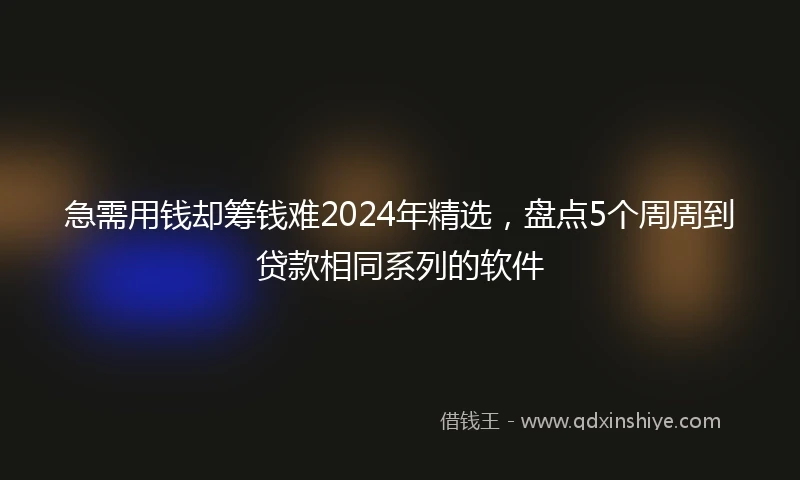 急需用钱却筹钱难2024年精选，盘点5个周周到贷款相同系列的软件