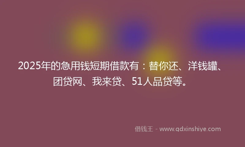 2025年的急用钱短期借款有：替你还、洋钱罐、团贷网、我来贷、51人品贷等。