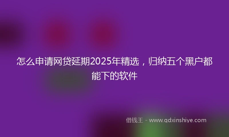 怎么申请网贷延期2025年精选，归纳五个黑户都能下的软件