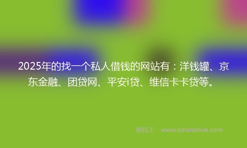 2025年的找一个私人借钱的网站有：洋钱罐、京东金融、团贷网、平安i贷、维信卡卡贷等。