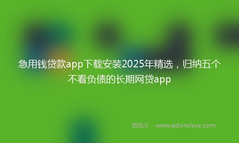 急用钱贷款app下载安装2025年精选，归纳五个不看负债的长期网贷app