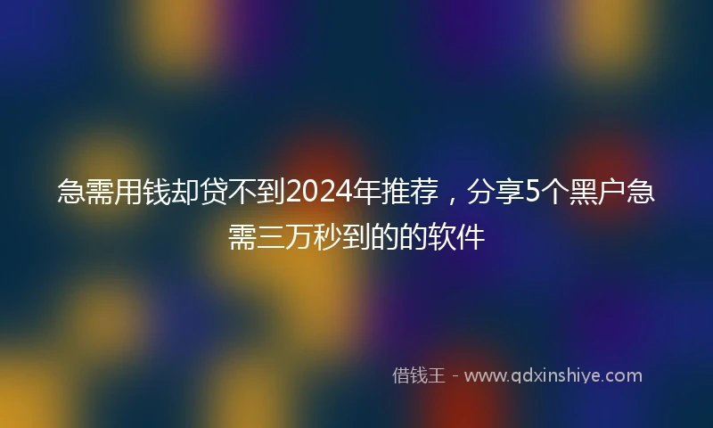 急需用钱却贷不到2024年推荐，分享5个黑户急需三万秒到的的软件
