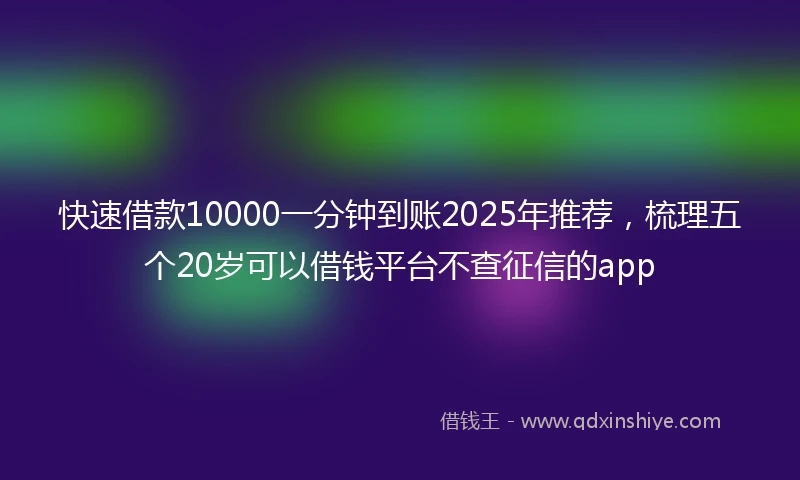 快速借款10000一分钟到账2025年推荐，梳理五个20岁可以借钱平台不查征信的app