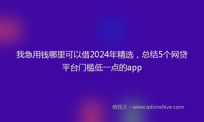 我急用钱哪里可以借2024年精选，总结5个网贷平台门槛低一点的app