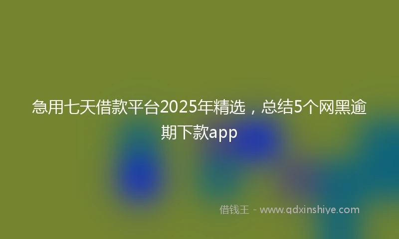 急用七天借款平台2025年精选，总结5个网黑逾期下款app